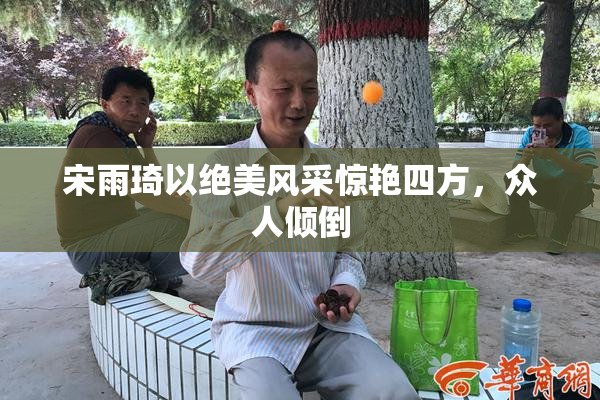 宋雨琦以绝美风采惊艳四方，众人倾倒