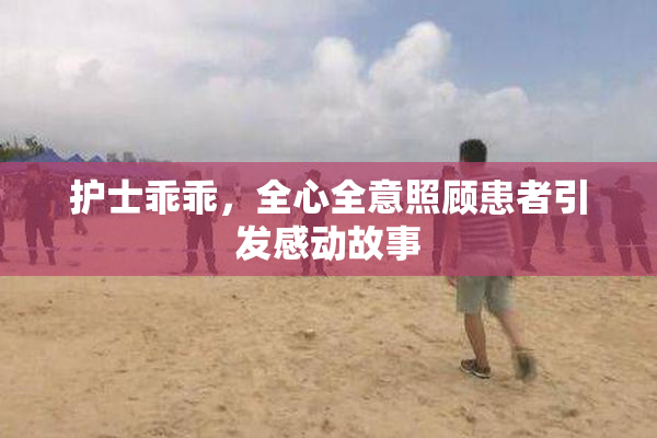 护士乖乖，全心全意照顾患者引发感动故事