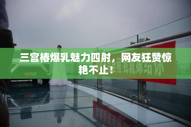 三宫椿爆乳魅力四射，网友狂赞惊艳不止！