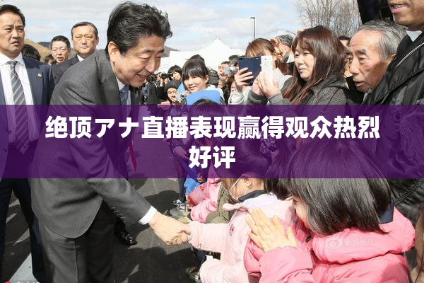 绝顶アナ直播表现赢得观众热烈好评