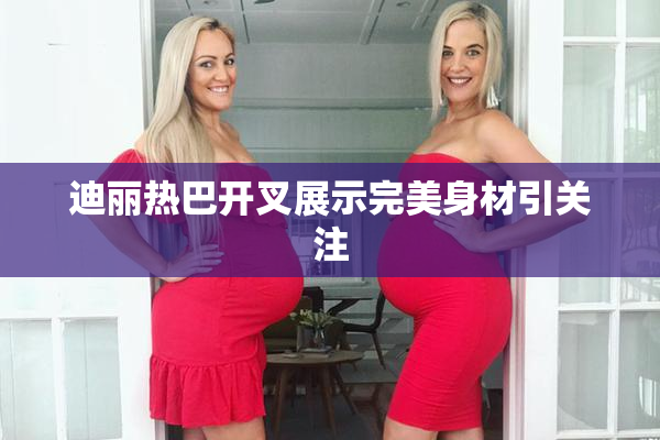 迪丽热巴开叉展示完美身材引关注