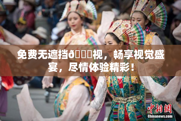 免费无遮挡🔞视，畅享视觉盛宴，尽情体验精彩！